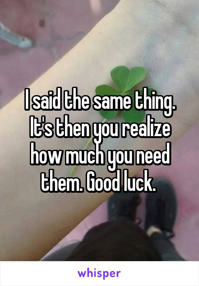 I said the same thing. It's then you realize how much you need them. Good luck. 