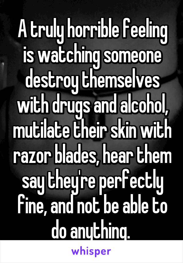 A truly horrible feeling is watching someone destroy themselves with drugs and alcohol, mutilate their skin with razor blades, hear them say they're perfectly fine, and not be able to do anything. 