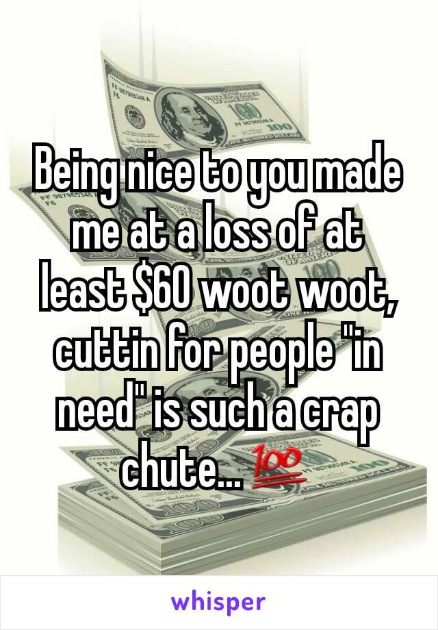 Being nice to you made me at a loss of at least $60 woot woot, cuttin for people "in need" is such a crap chute...💯