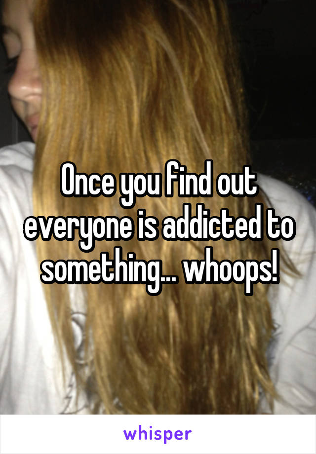 Once you find out everyone is addicted to something... whoops!