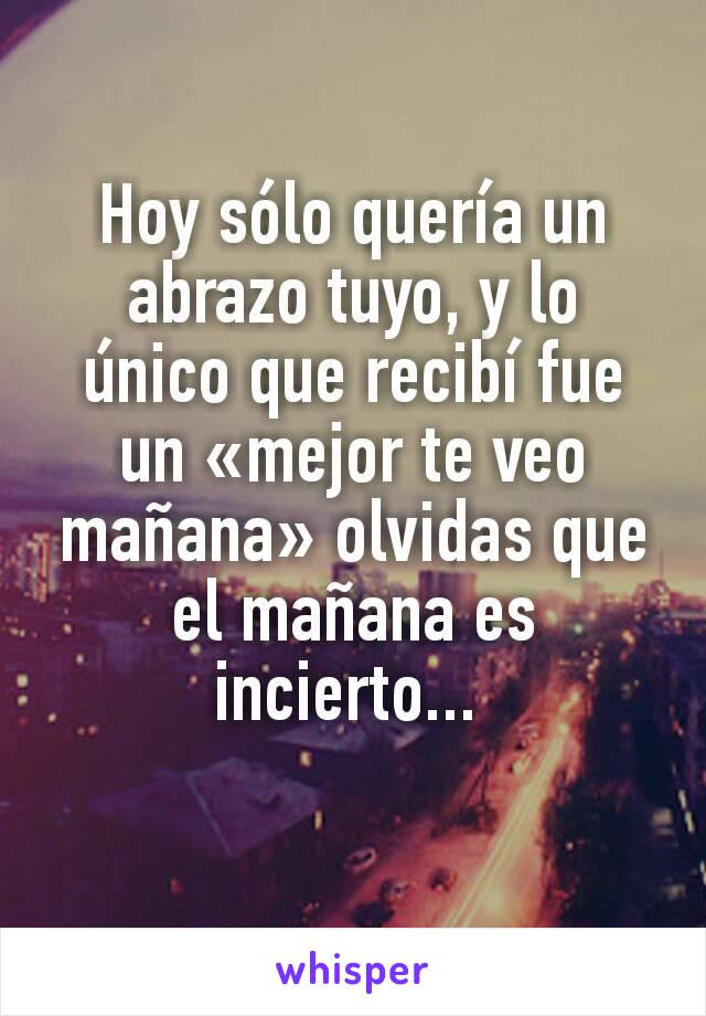 Hoy sólo quería un abrazo tuyo, y lo único que recibí fue un «mejor te veo mañana» olvidas que el mañana es incierto... 