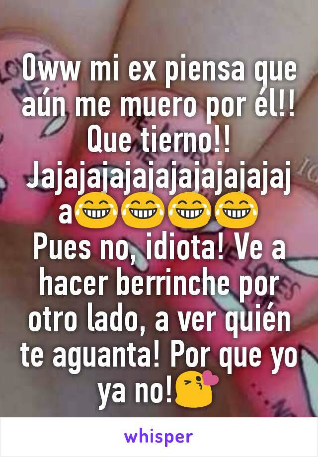 Oww mi ex piensa que aún me muero por él!! Que tierno!! Jajajajajajajajajajajaja😂😂😂😂
Pues no, idiota! Ve a hacer berrinche por otro lado, a ver quién te aguanta! Por que yo ya no!😘