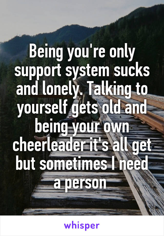 Being you're only support system sucks and lonely. Talking to yourself gets old and being your own cheerleader it's all get but sometimes I need a person 