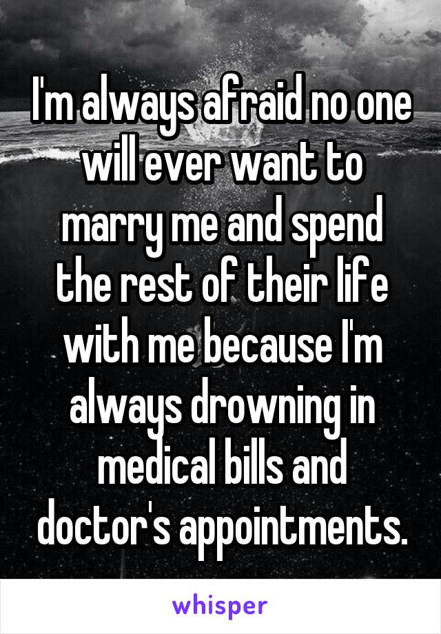 I'm always afraid no one will ever want to marry me and spend the rest of their life with me because I'm always drowning in medical bills and doctor's appointments.