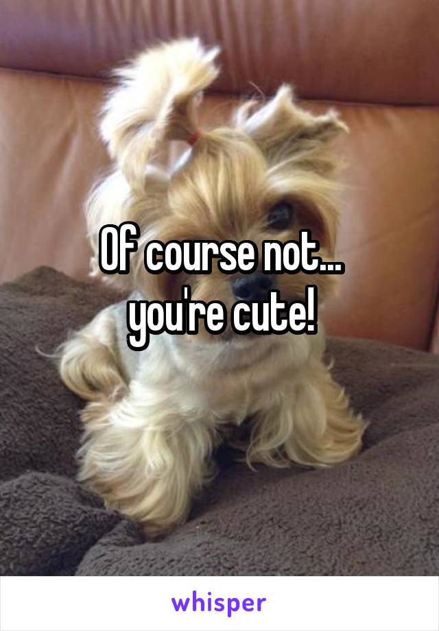 Of course not...
you're cute!
