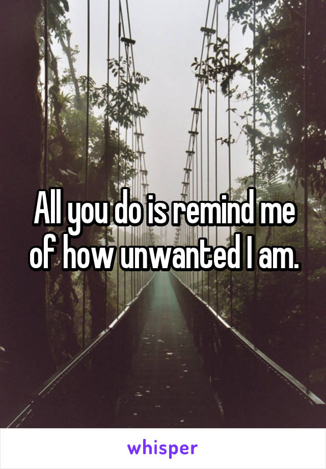 All you do is remind me of how unwanted I am.