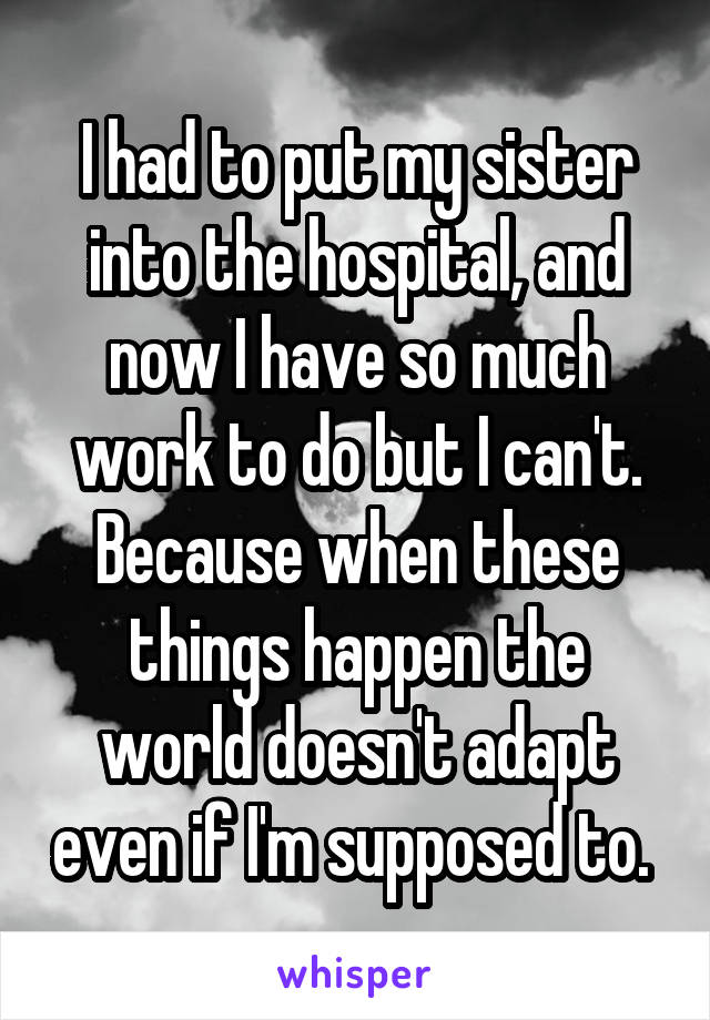 I had to put my sister into the hospital, and now I have so much work to do but I can't. Because when these things happen the world doesn't adapt even if I'm supposed to. 