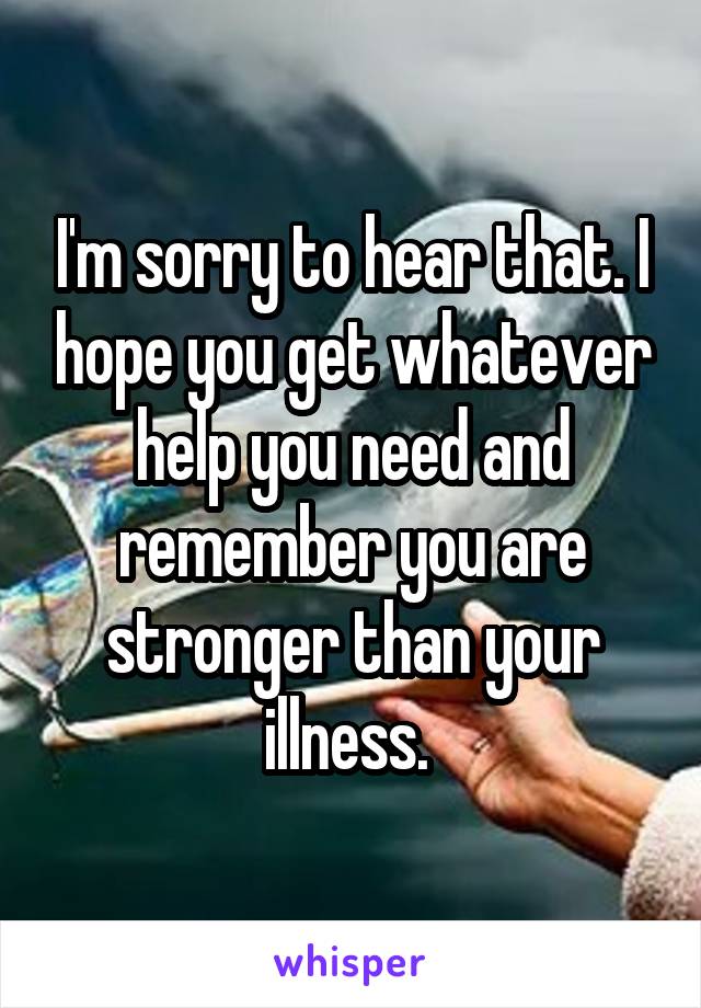 I'm sorry to hear that. I hope you get whatever help you need and remember you are stronger than your illness. 