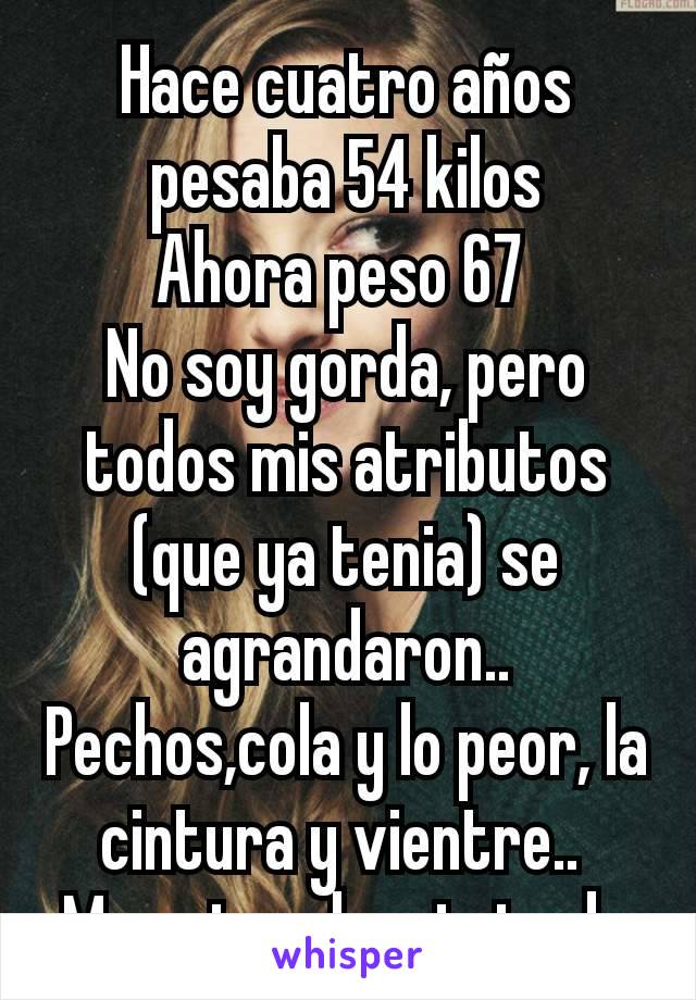 Hace cuatro años pesaba 54 kilos
Ahora peso 67 
No soy gorda, pero todos mis atributos (que ya tenia) se agrandaron..
Pechos,cola y lo peor, la cintura y vientre.. 
Me estoy deprimiendo