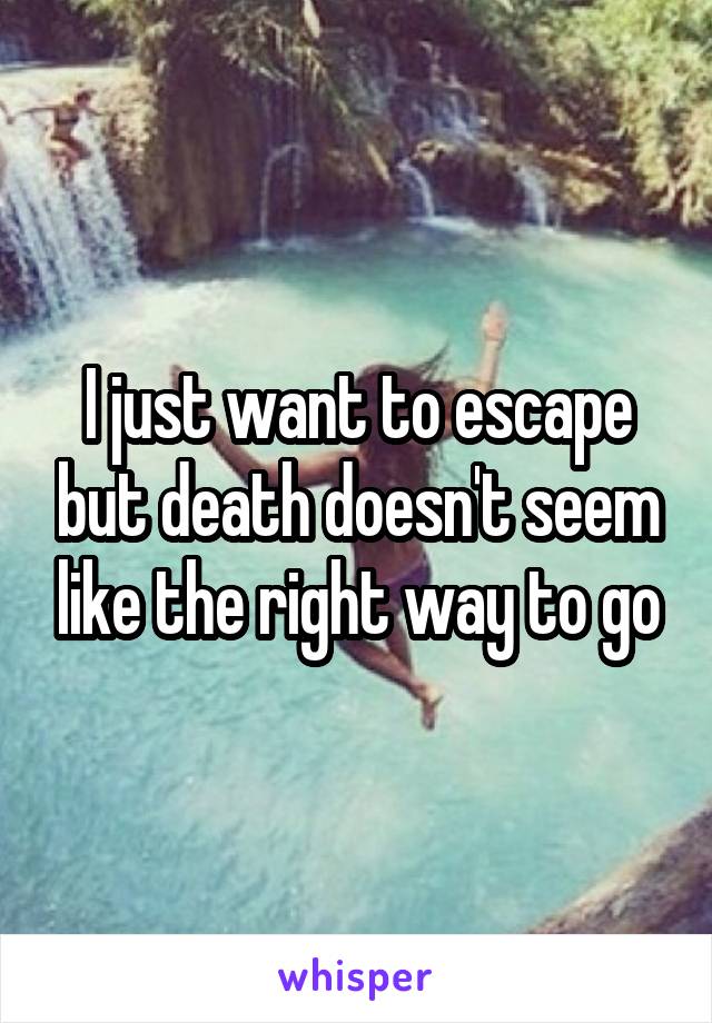 I just want to escape but death doesn't seem like the right way to go