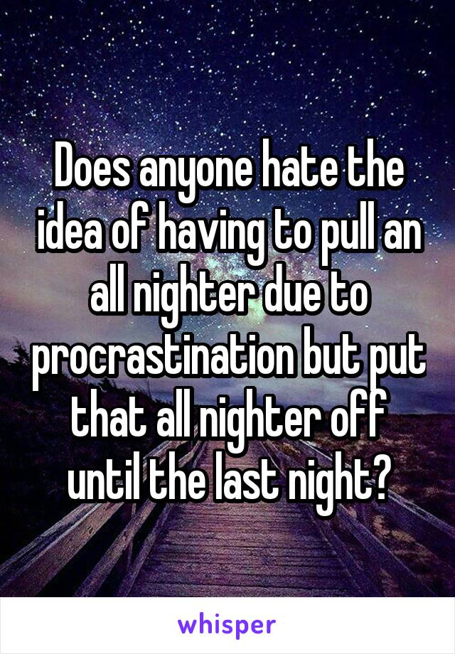 Does anyone hate the idea of having to pull an all nighter due to procrastination but put that all nighter off until the last night?