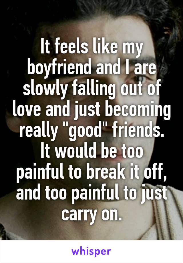 It feels like my boyfriend and I are slowly falling out of love and just becoming really "good" friends.
It would be too painful to break it off, and too painful to just carry on.