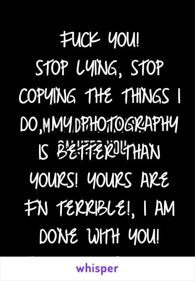 
FUCK YOU!
STOP LYING, STOP COPYING THE THINGS I DO, MY PHOTOGRAPHY IS BETTER THAN YOURS! YOURS ARE FN TERRIBLE!, I AM DONE WITH YOU!
Whew, that felt good.