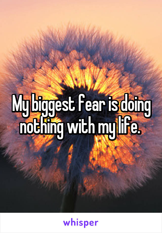 My biggest fear is doing nothing with my life. 