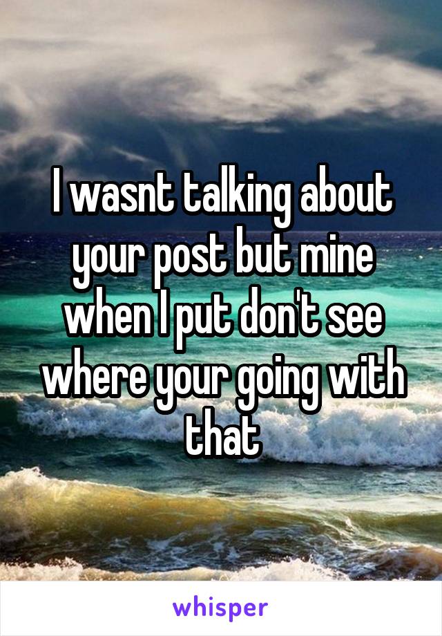 I wasnt talking about your post but mine when I put don't see where your going with that