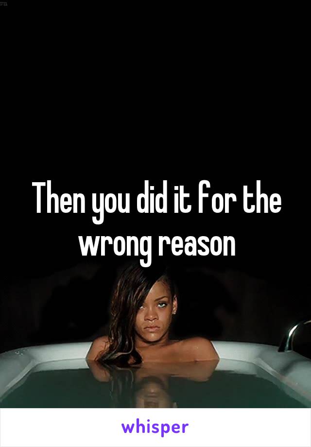 Then you did it for the wrong reason