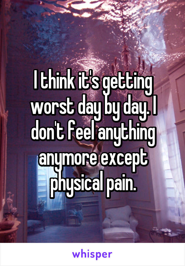 I think it's getting worst day by day. I don't feel anything anymore except physical pain.