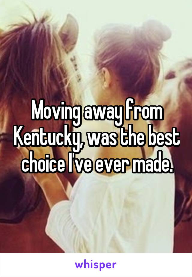 Moving away from Kentucky, was the best choice I've ever made.