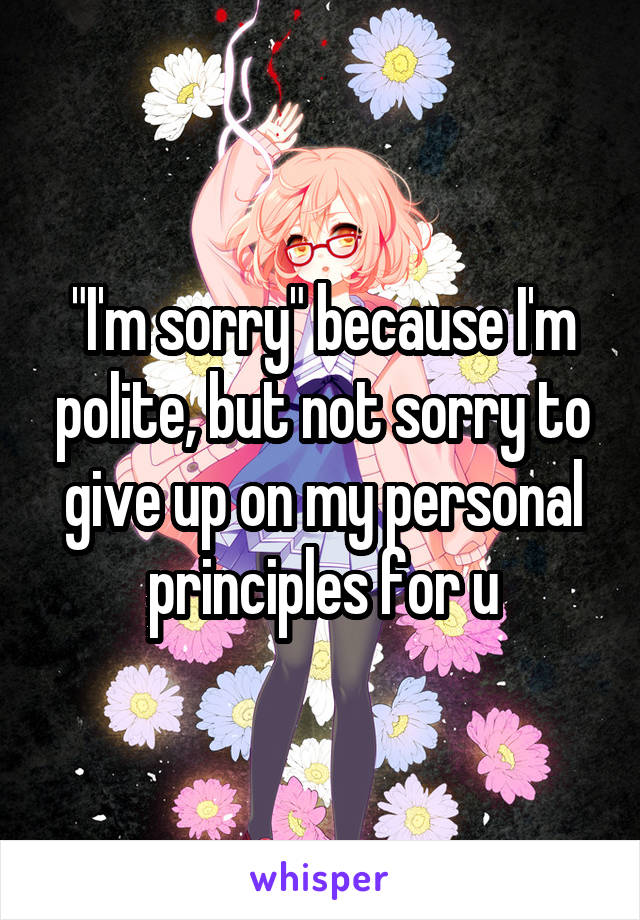 "I'm sorry" because I'm polite, but not sorry to give up on my personal principles for u