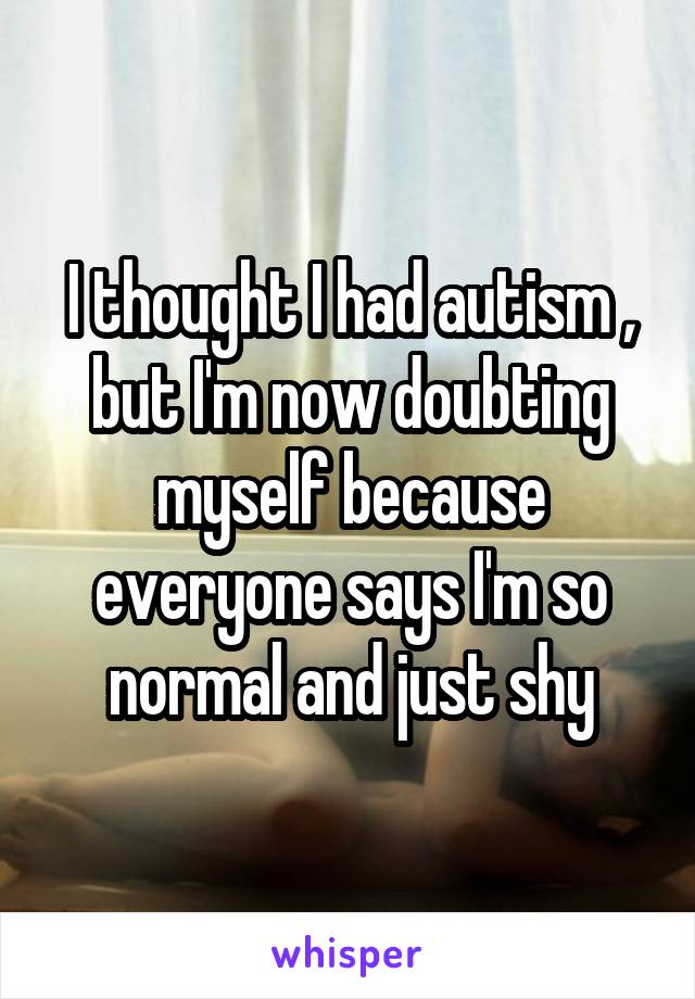 I thought I had autism , but I'm now doubting myself because everyone says I'm so normal and just shy