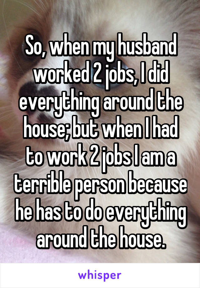 So, when my husband worked 2 jobs, I did everything around the house; but when I had to work 2 jobs I am a terrible person because he has to do everything around the house.