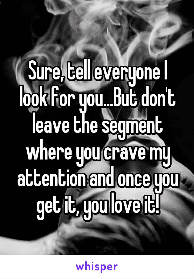 Sure, tell everyone I look for you...But don't leave the segment where you crave my attention and once you get it, you love it!