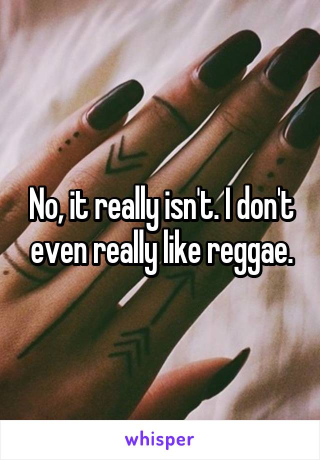 No, it really isn't. I don't even really like reggae.