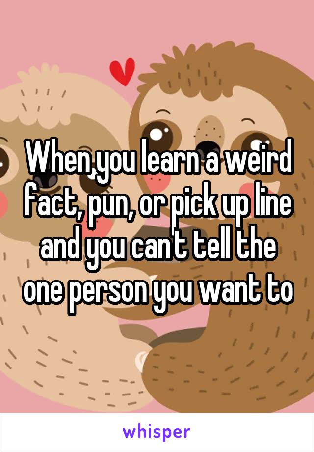 When you learn a weird fact, pun, or pick up line and you can't tell the one person you want to