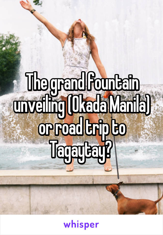 The grand fountain unveiling (Okada Manila) or road trip to Tagaytay? 