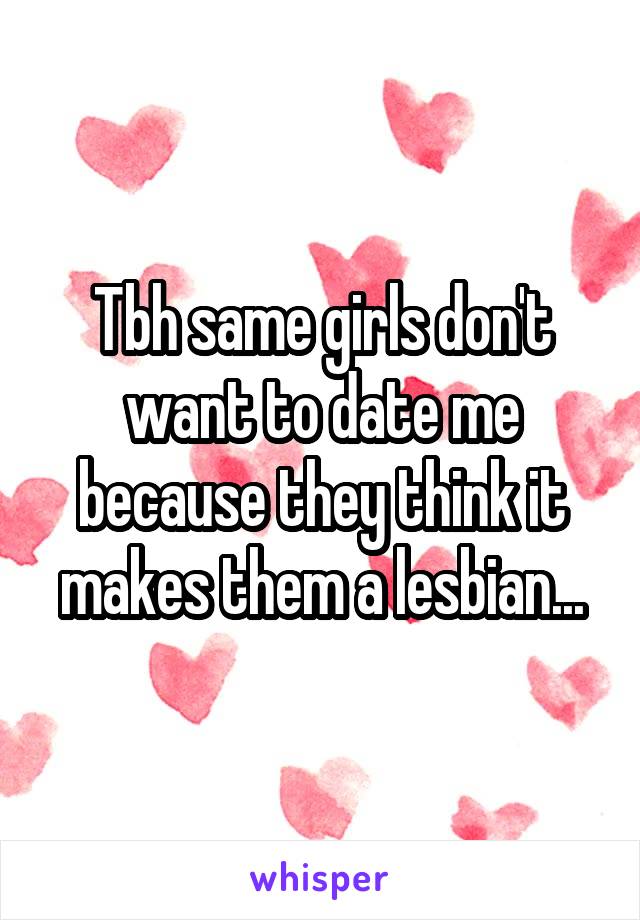 Tbh same girls don't want to date me because they think it makes them a lesbian...