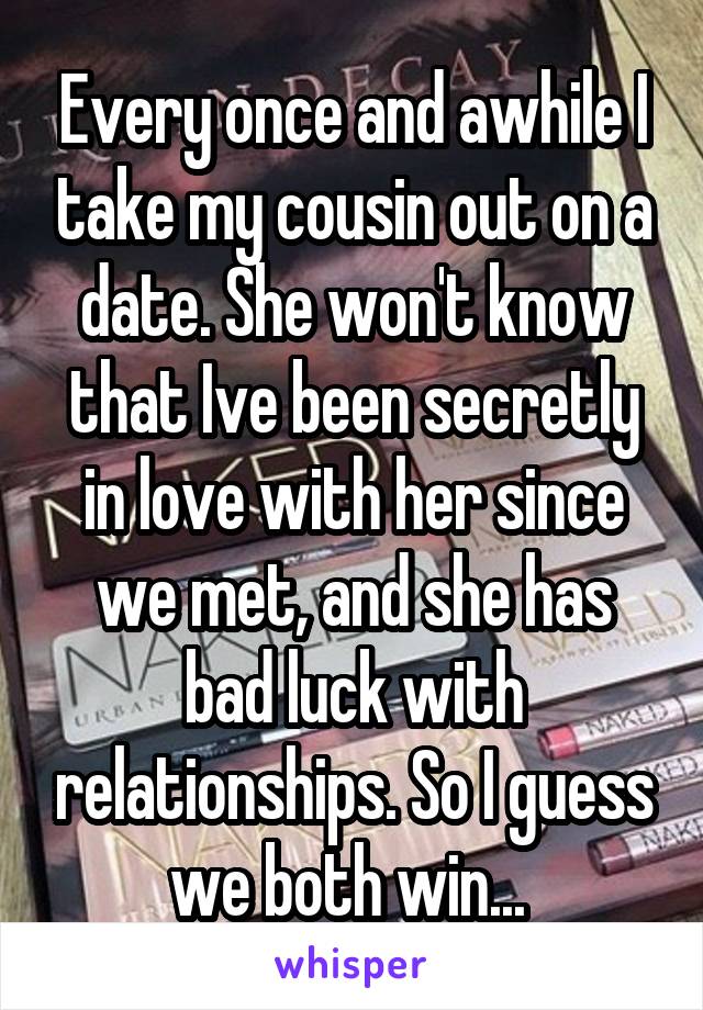 Every once and awhile I take my cousin out on a date. She won't know that Ive been secretly in love with her since we met, and she has bad luck with relationships. So I guess we both win... 