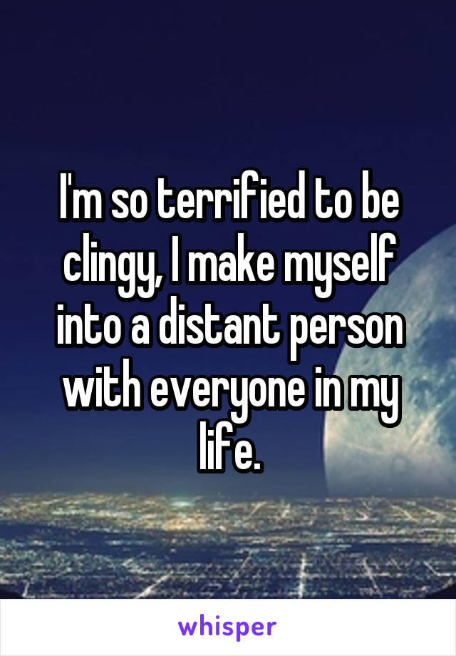 I'm so terrified to be clingy, I make myself into a distant person with everyone in my life.