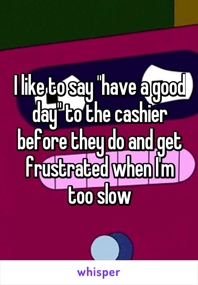 I like to say "have a good day" to the cashier before they do and get frustrated when I'm too slow