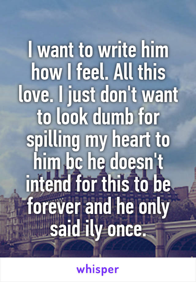 I want to write him how I feel. All this love. I just don't want to look dumb for spilling my heart to him bc he doesn't intend for this to be forever and he only said ily once.