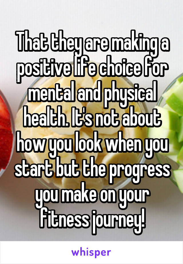 That they are making a positive life choice for mental and physical health. It's not about how you look when you start but the progress you make on your fitness journey!