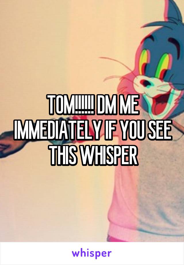 TOM!!!!!! DM ME IMMEDIATELY IF YOU SEE THIS WHISPER