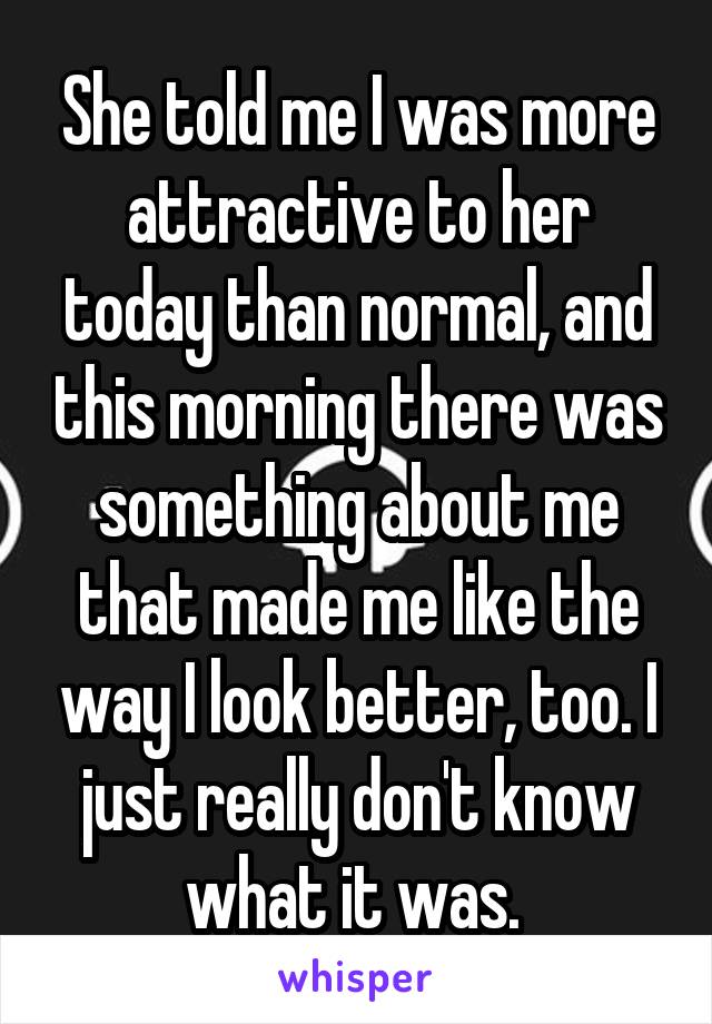 She told me I was more attractive to her today than normal, and this morning there was something about me that made me like the way I look better, too. I just really don't know what it was. 