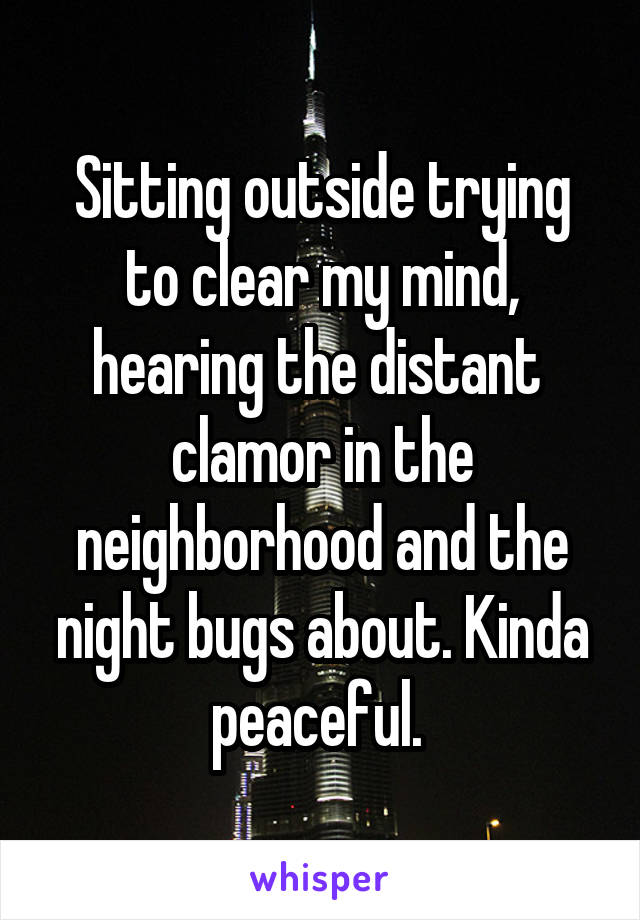 Sitting outside trying to clear my mind, hearing the distant  clamor in the neighborhood and the night bugs about. Kinda peaceful. 