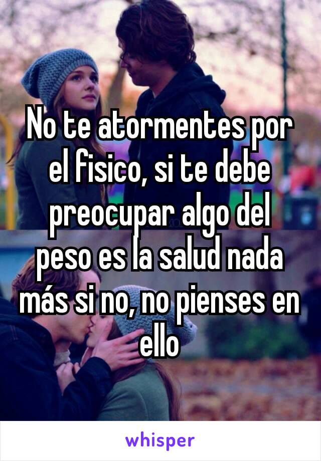 No te atormentes por el fisico, si te debe preocupar algo del peso es la salud nada más si no, no pienses en ello