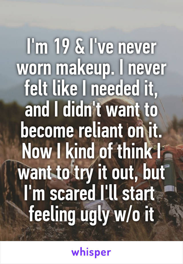 I'm 19 & I've never worn makeup. I never felt like I needed it, and I didn't want to become reliant on it. Now I kind of think I want to try it out, but I'm scared I'll start 
feeling ugly w/o it