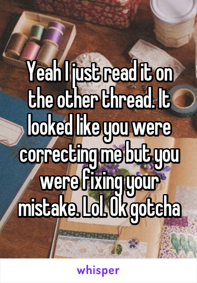 Yeah I just read it on the other thread. It looked like you were correcting me but you were fixing your mistake. Lol. Ok gotcha