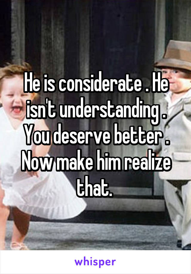 He is considerate . He isn't understanding . You deserve better . Now make him realize that. 