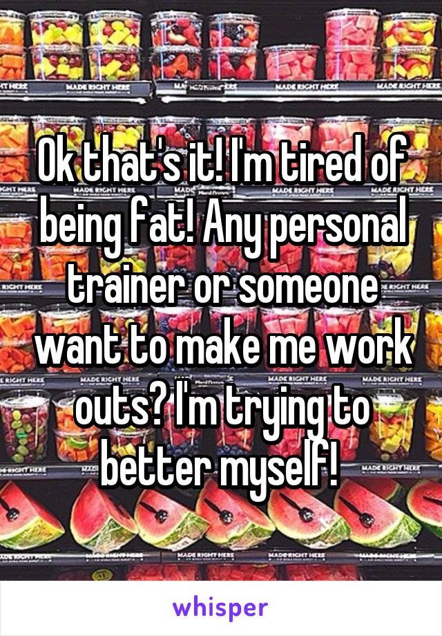 Ok that's it! I'm tired of being fat! Any personal trainer or someone want to make me work outs? I'm trying to better myself! 