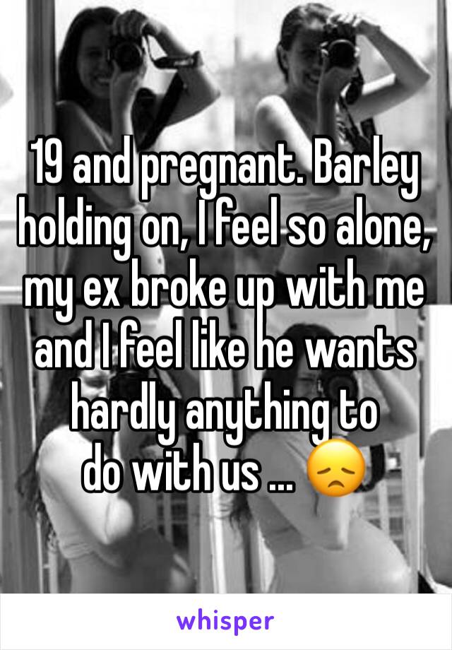 19 and pregnant. Barley holding on, I feel so alone, my ex broke up with me and I feel like he wants hardly anything to
do with us ... 😞