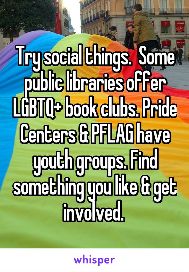 Try social things.  Some public libraries offer LGBTQ+ book clubs. Pride Centers & PFLAG have youth groups. Find something you like & get involved. 