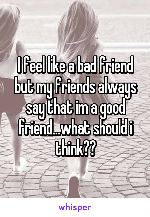 I feel like a bad friend but my friends always say that im a good friend...what should i think??