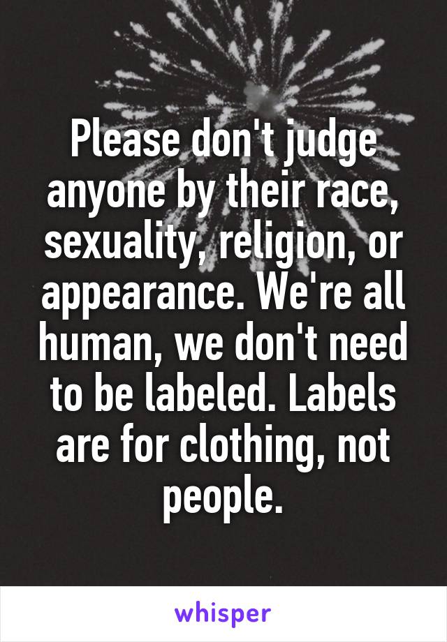 Please don't judge anyone by their race, sexuality, religion, or appearance. We're all human, we don't need to be labeled. Labels are for clothing, not people.