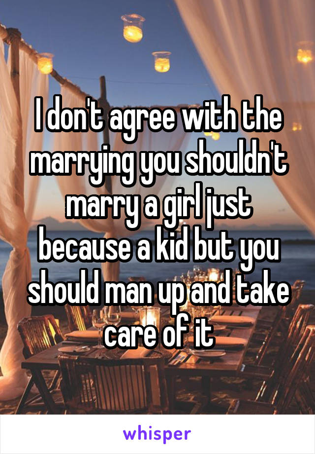 I don't agree with the marrying you shouldn't marry a girl just because a kid but you should man up and take care of it