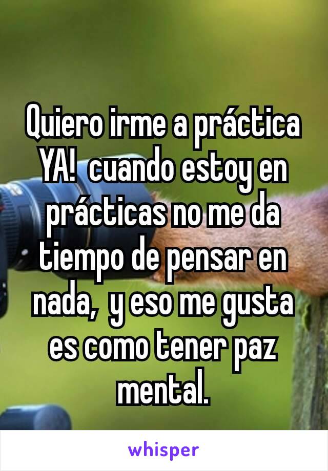 Quiero irme a práctica YA!  cuando estoy en prácticas no me da tiempo de pensar en nada,  y eso me gusta es como tener paz mental.