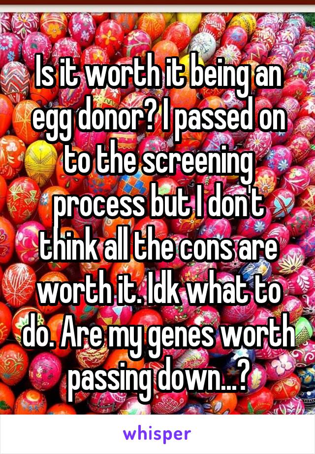 Is it worth it being an egg donor? I passed on to the screening process but I don't think all the cons are worth it. Idk what to do. Are my genes worth passing down...?